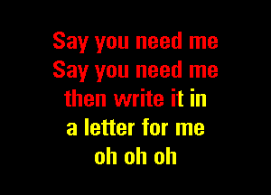 Say you need me
Say you need me

then write it in
a letter for me
oh oh oh