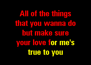 All of the things
that you wanna do

but make sure
your love for me's
true to you