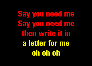Say you need me
Say you need me

then write it in
a letter for me
oh oh oh