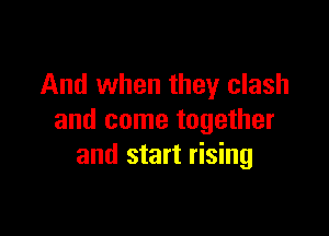 And when they clash

and come together
and start rising