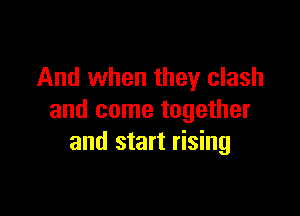 And when they clash

and come together
and start rising
