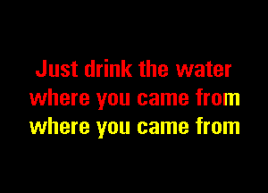 Just drink the water

where you came from
where you came from