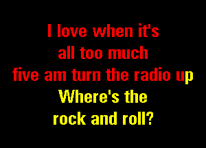 I love when it's
all too much

five am turn the radio up
Where's the
rock and roll?