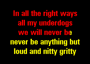 In all the right ways
all my underdogs
we will never he

never be anything but
loud and nitty gritty