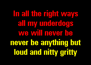 In all the right ways
all my underdogs
we will never he

never be anything but
loud and nitty gritty