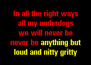 In all the right ways
all my underdogs
we will never he

never be anything but
loud and nitty gritty