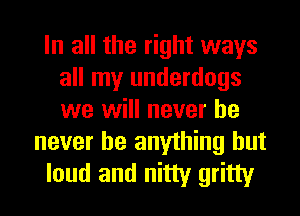 In all the right ways
all my underdogs
we will never he

never be anything but
loud and nitty gritty