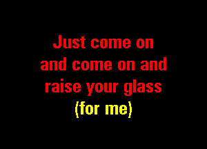 Just come on
and come on and

raise your glass
(for me)