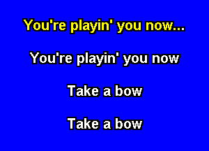 You're playin' you now...

You're playin' you now
Take a bow

Take a bow