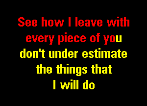 See how I leave with
every piece of you

don't under estimate
the things that
I will do