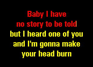 Baby I have
no story to he told

but I heard one of you
and I'm gonna make
your head burn