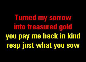 Turned my sorrow
into treasured gold
you pay me back in kind
reap iust what you sow