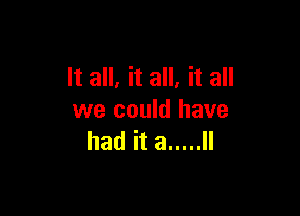 It all, it all, it all

we could have
had it a ..... ll