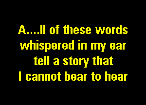 A....Il of these words
whispered in my ear

tell a story that
I cannot hear to hear