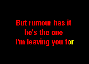 But rumour has it

he's the one
I'm leaving you for