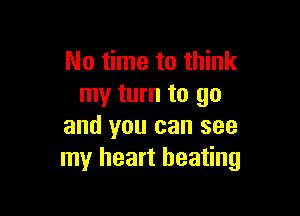 No time to think
my turn to go

and you can see
my heart beating