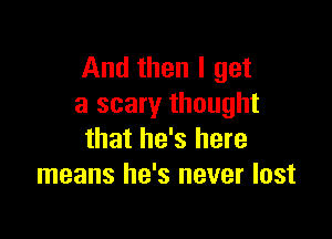 And then I get
a scary thought

that he's here
means he's never lost