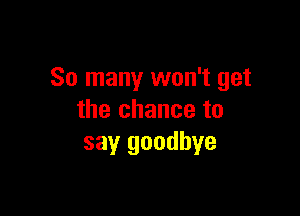 So many won't get

the chance to
say goodbye