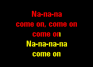 Na-na-na
come on, come on

come on
Na-na-na-na
come on
