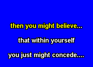 then you might believe...

that within yourself

you just might concede....