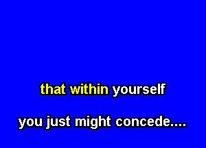 that within yourself

you just might concede....