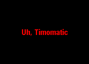 Uh, Timomatic
