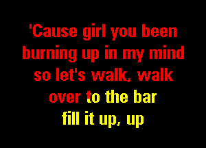 'Cause girl you been
burning up in my mind

so let's walk, walk
over to the bar
fill it up, up