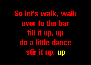 So let's walk, walk
over to the bar

fill it up. up
do a little dance
stir it up, up