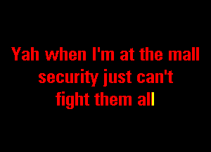 Yah when I'm at the mall

security just can't
fight them all