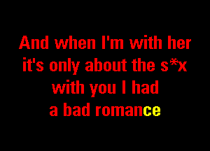 And when I'm with her
it's only about the 399x

with you I had
a bad romance