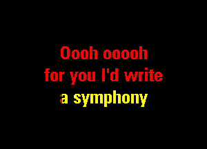 Oooh ooooh

for you I'd write
a symphony