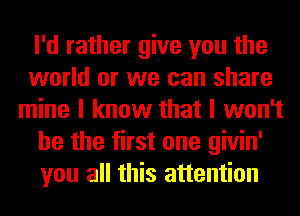 I'd rather give you the
world or we can share
mine I know that I won't
be the first one givin'
you all this attention