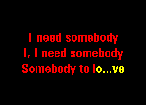 I need somebody

I, I need somebody
Somebody to lo...ve