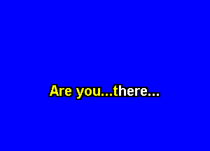 Are you...there...