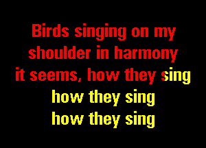 Birds singing on my
shoulder in harmony
it seems, how they sing
how they sing
how they sing