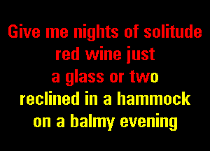 Give me nights of solitude
red wine iust
a glass or two
reclined in a hammock
on a balmy evening