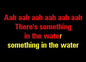 Aah aah aah aah aah aah
There's something
in the water
something in the water