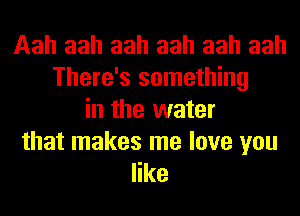 Aah aah aah aah aah aah
There's something
in the water

that makes me love you
like