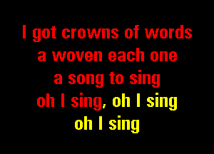 I got crowns of words
a woven each one

a song to sing
oh I sing. oh I sing
oh I sing
