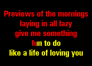 Previews of the mornings
laying in all lazy
give me something
fun to do
like a life of loving you