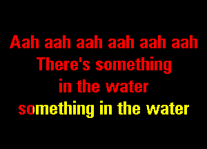 Aah aah aah aah aah aah
There's something
in the water
something in the water