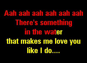 Aah aah aah aah aah aah
There's something
in the water

that makes me love you
like I do....