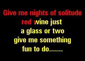 Give me nights of solitude
red wine just

a glass or two
give me something
fun to do .......