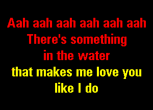 Aah aah aah aah aah aah
There's something
in the water

that makes me love you
like I do