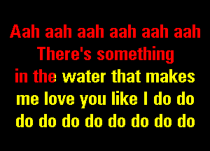 Aah aah aah aah aah aah
There's something
in the water that makes

me love you like I do do
do do do do do do do do