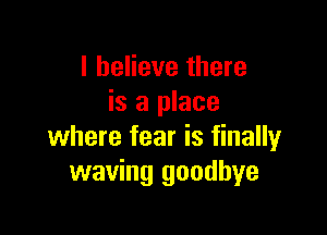 I believe there
is a place

where fear is finally
waving goodbye