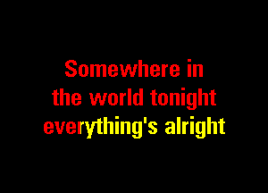 Somewhere in

the world tonight
everything's alright