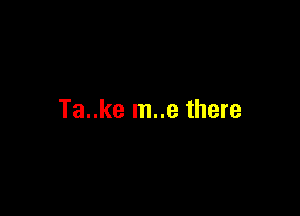 Ta..ke m..e there