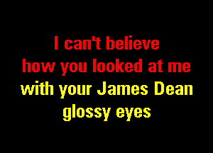 I can't believe
how you looked at me

with your James Dean
glossy eyes