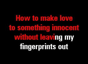 How to make love
to something innocent
without leaving my
fingerprints out